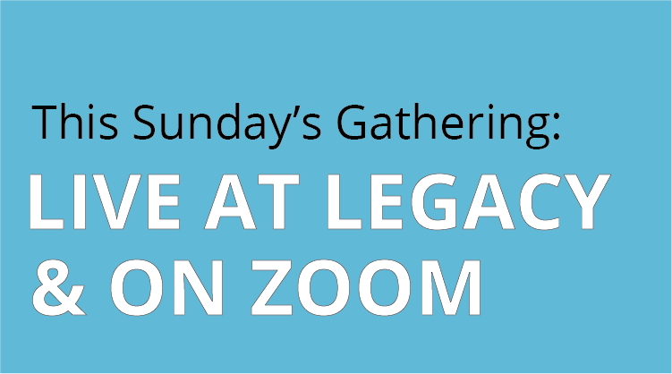 This Sunday's Gathering Live at Legacy and on zoom